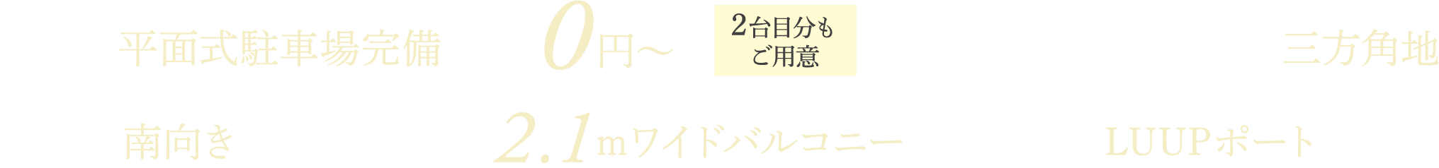 全戸分平面式駐車場完備 月額使用料0円〜（1台目） 2台目分もご用意 車の出し入れスムーズ三方角地 全戸南向き 全戸奥行最大約2.1mワイドバルコニー 敷地内LUUPポート設置