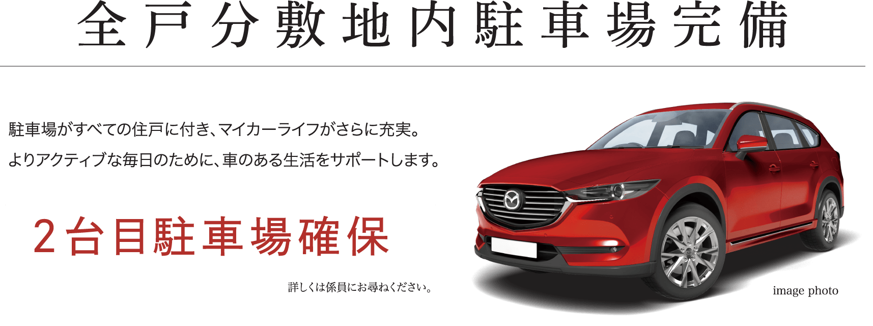 全戸分敷地内駐車場完備 駐車場がすべての住戸に付き、マイカーライフがさらに充実。よりアクティブな毎日のために、車のある生活をサポートします。 2台目駐車場確保