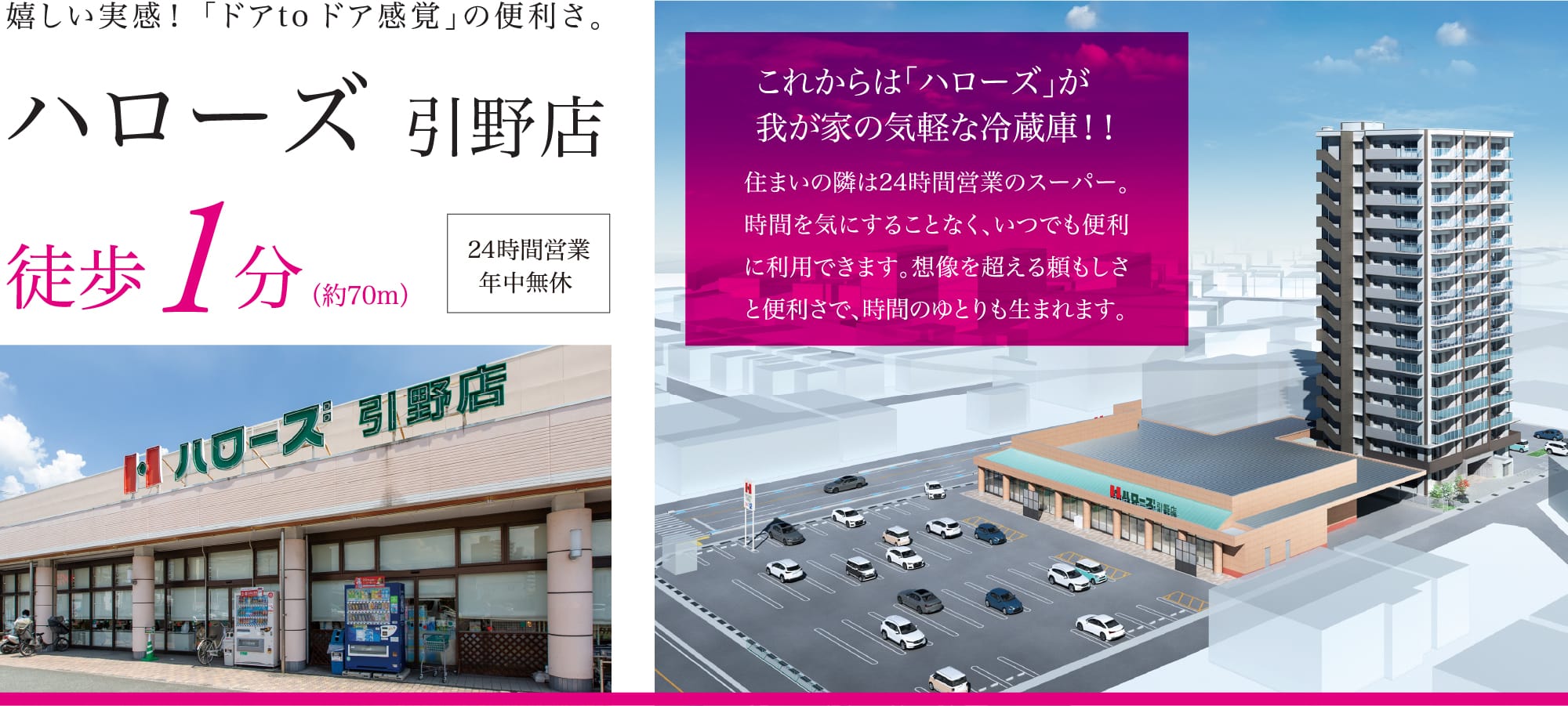 嬉しい実感！「ドアtoドア感覚」の便利さ。ハローズ 引野店 徒歩1分（約70m） 24時間営業年中無休 これからは「ハローズ」が我が家の気軽な冷蔵庫！！住まいの隣は24時間営業のスーパー。時間を気にすることなく、いつでも便利に利用できます。想像を超える頼もしさと便利さで、時間のゆとりも生まれます。